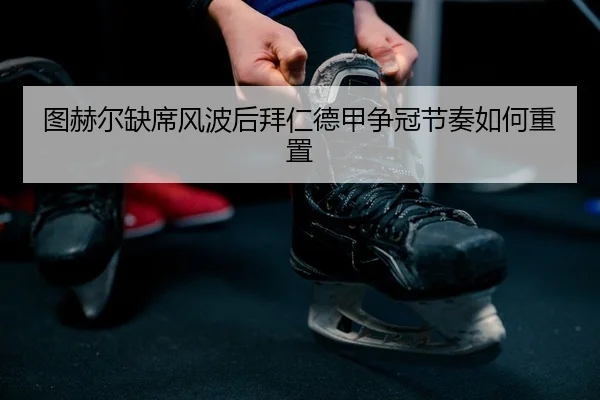 图赫尔缺席风波后拜仁德甲争冠节奏如何重置