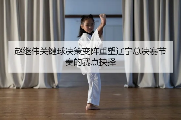 赵继伟关键球决策变阵重塑辽宁总决赛节奏的赛点抉择