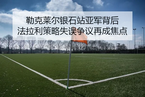 勒克莱尔银石站亚军背后 法拉利策略失误争议再成焦点